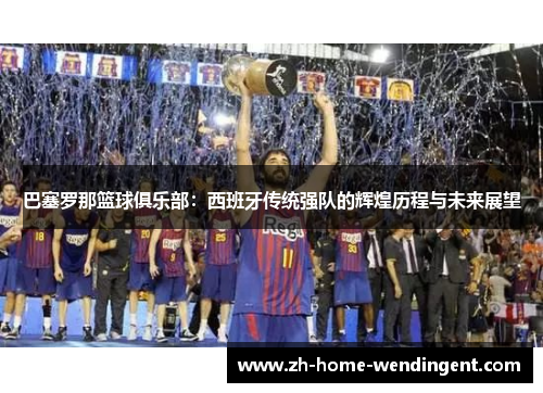 巴塞罗那篮球俱乐部：西班牙传统强队的辉煌历程与未来展望