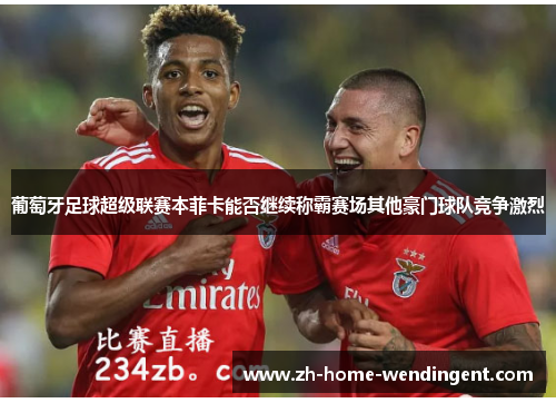 葡萄牙足球超级联赛本菲卡能否继续称霸赛场其他豪门球队竞争激烈