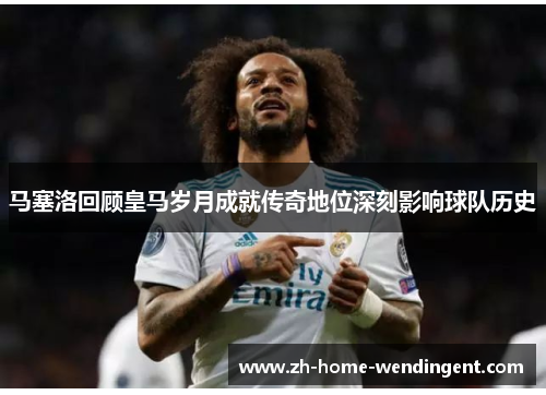 马塞洛回顾皇马岁月成就传奇地位深刻影响球队历史